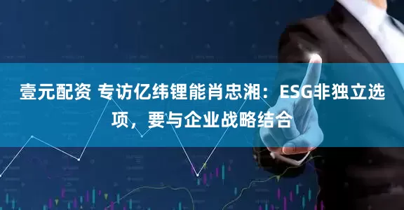 壹元配资 专访亿纬锂能肖忠湘：ESG非独立选项，要与企业战略结合