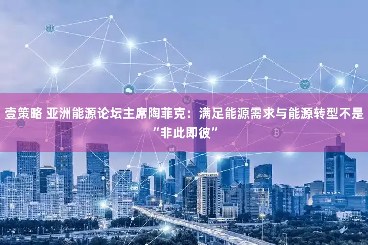 壹策略 亚洲能源论坛主席陶菲克：满足能源需求与能源转型不是“非此即彼”