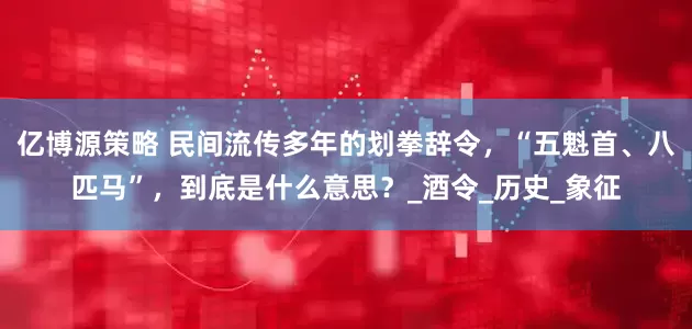 亿博源策略 民间流传多年的划拳辞令，“五魁首、八匹马”，到底是什么意思？_酒令_历史_象征