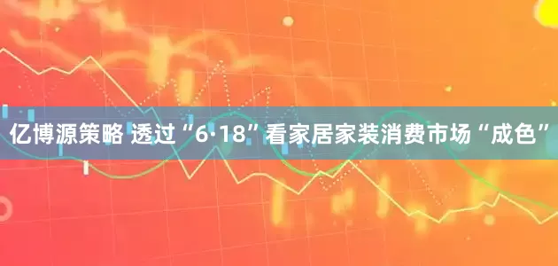亿博源策略 透过“6·18”看家居家装消费市场“成色”