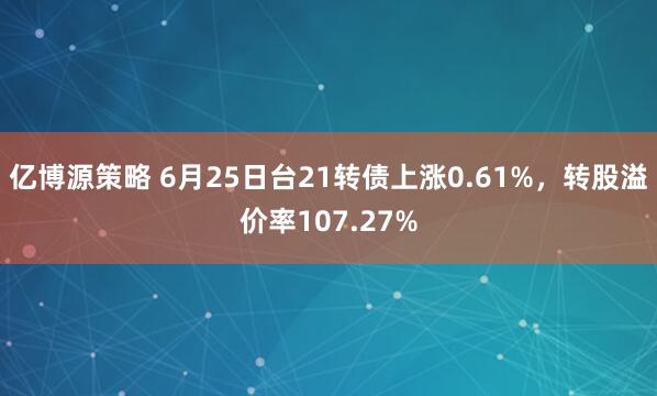 亿博源策略 6月25日台21转债上涨0.61%，转股溢价率107.27%