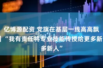 亿博源配资 党旗在基层一线高高飘扬｜“我有责任将专业技能传授给更多新人”