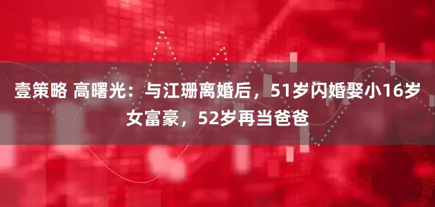 壹策略 高曙光：与江珊离婚后，51岁闪婚娶小16岁女富豪，52岁再当爸爸