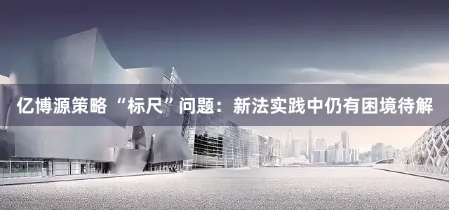 亿博源策略 “标尺”问题：新法实践中仍有困境待解