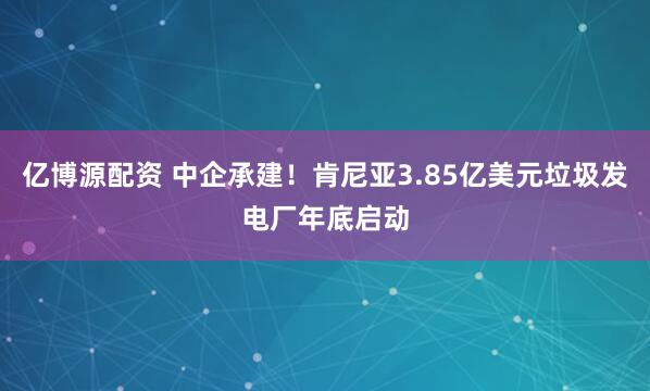 亿博源配资 中企承建！肯尼亚3.85亿美元垃圾发电厂年底启动