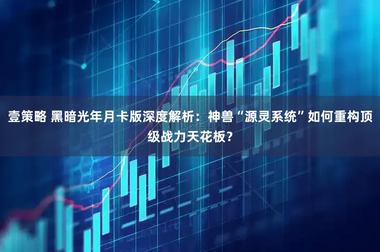 壹策略 黑暗光年月卡版深度解析：神兽“源灵系统”如何重构顶级战力天花板？